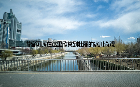 游客可以在这里欣赏到壮丽的冰川奇观