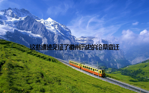 这些遗迹见证了徽州历史的沧桑变迁