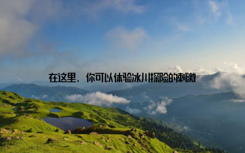 在这里, 你可以体验冰川探险的刺激